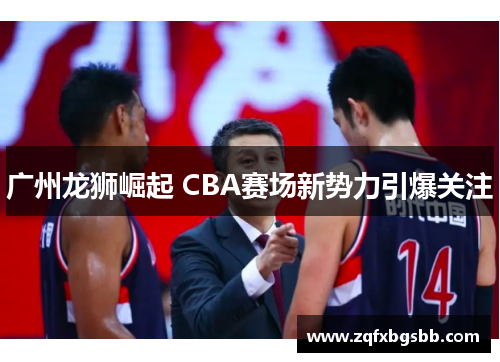 广州龙狮崛起 CBA赛场新势力引爆关注